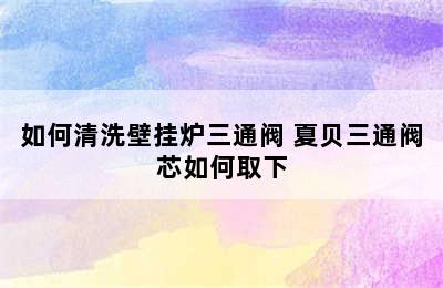 如何清洗壁挂炉三通阀 夏贝三通阀芯如何取下